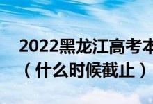 2022黑龍江高考本科一批志愿填報截止日期（什么時候截止）