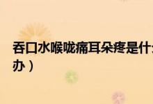 吞口水喉嚨痛耳朵疼是什么原因（吞口水喉嚨痛耳朵疼怎么辦）