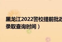 黑龍江2022警校提前批政審時間（黑龍江2022高考提前批錄取查詢時間）
