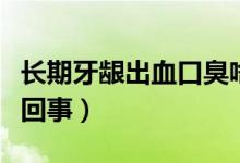 長(zhǎng)期牙齦出血口臭啥原因（長(zhǎng)期牙齦出血怎么回事）