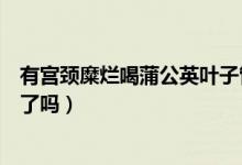 有宮頸糜爛喝蒲公英葉子管用嗎（蒲公英能把宮頸糜爛治好了嗎）