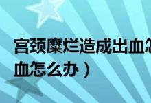 宮頸糜爛造成出血怎么辦（宮頸糜爛接觸性出血怎么辦）