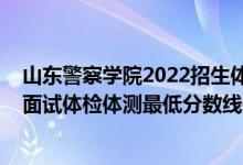 山東警察學(xué)院2022招生體檢（山東2021中國(guó)人民警察大學(xué)面試體檢體測(cè)最低分?jǐn)?shù)線是多少）