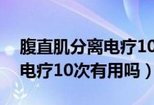 腹直肌分離電療10次有效果嗎（腹直肌分離電療10次有用嗎）