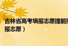 吉林省高考填報(bào)志愿提前批（2022吉林高考?？铺崆芭奶靾?bào)志愿）