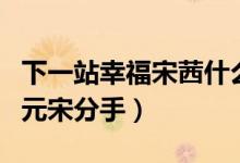 下一站幸福宋茜什么時(shí)候分手（宋茜為什么和元宋分手）