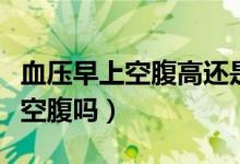 血壓早上空腹高還是飯后高（早上量血壓需要空腹嗎）