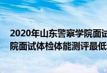 2020年山東警察學(xué)院面試進入名單（山東2021山東警察學(xué)院面試體檢體能測評最低分數(shù)線）