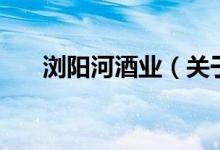 瀏陽河酒業(yè)（關(guān)于瀏陽河酒業(yè)的介紹）