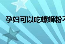 孕婦可以吃螺螄粉不（孕婦可以吃螺絲嗎）