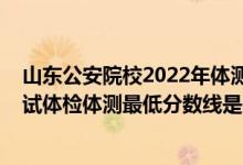 山東公安院校2022年體測時間（山東2021新疆警察學(xué)院面試體檢體測最低分?jǐn)?shù)線是多少）