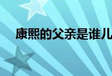 康熙的父親是誰(shuí)兒子是誰(shuí)（康熙的父親）