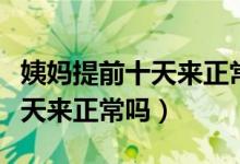 姨媽提前十天來正常嗎有沒有事（姨媽提前十天來正常嗎）