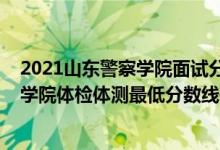 2021山東警察學(xué)院面試分?jǐn)?shù)線（2021山東省報(bào)考鐵道警察學(xué)院體檢體測(cè)最低分?jǐn)?shù)線是多少）