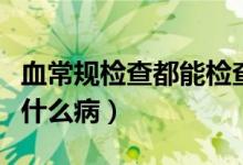 血常規(guī)檢查都能檢查什么?。ㄑＲ?guī)可以檢查什么病）
