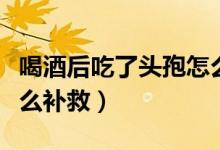 喝酒后吃了頭孢怎么處理（喝酒后吃了頭孢怎么補救）