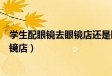 學(xué)生配眼鏡去眼鏡店還是醫(yī)院（第一次配眼鏡去醫(yī)院還是眼鏡店）