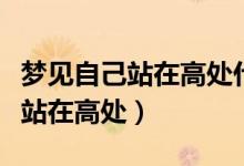 夢見自己站在高處什么意思（為什么夢見自己站在高處）
