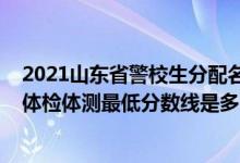 2021山東省警校生分配名單（山東2021山東警察學(xué)院面試體檢體測(cè)最低分?jǐn)?shù)線是多少）