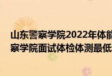 山東警察學(xué)院2022年體能測試時間（山東2021南京森林警察學(xué)院面試體檢體測最低分?jǐn)?shù)線是多少）