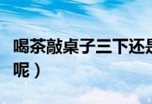喝茶敲桌子三下還是兩下（喝茶敲桌子是幾下呢）