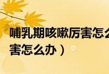 哺乳期咳嗽厲害怎么辦最有效（哺乳期咳嗽厲害怎么辦）