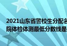 2021山東省警校生分配名單（2021山東省報考山東警察學(xué)院體檢體測最低分數(shù)線是多少）