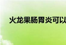 火龍果腸胃炎可以吃嗎（火龍果降火嗎）