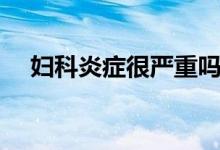 婦科炎癥很嚴重嗎（婦科炎癥很嚴重嗎）