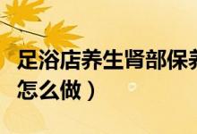 足浴店養(yǎng)生腎部保養(yǎng)怎么做（足療店腎保養(yǎng)是怎么做）