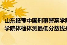 山東報(bào)考中國(guó)刑事警察學(xué)院（2021山東省報(bào)考中國(guó)刑事警察學(xué)院體檢體測(cè)最低分?jǐn)?shù)線是多少）