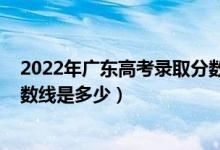 2022年廣東高考錄取分數(shù)線預計（預計2022年高考錄取分數(shù)線是多少）