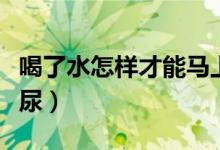 喝了水怎樣才能馬上有尿（喝完水怎么快速有尿）