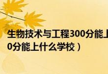 生物技術(shù)與工程300分能上什么學(xué)校（2022生物醫(yī)學(xué)工程470分能上什么學(xué)校）