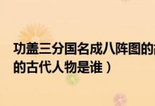 功蓋三分國名成八陣圖的故事概括（功蓋三分國名成八陣圖的古代人物是誰）