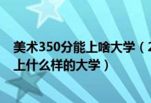 美術350分能上啥大學（2022高考美術生350到500分可以上什么樣的大學）