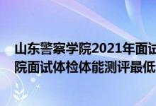 山東警察學(xué)院2021年面試須知（山東2021中國(guó)刑事警察學(xué)院面試體檢體能測(cè)評(píng)最低分?jǐn)?shù)線）