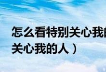怎么看特別關(guān)心我的人（怎么查看QQ里特別關(guān)心我的人）