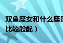 雙魚(yú)座女和什么座最配（哪個(gè)星座和雙魚(yú)座女比較般配）