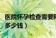 醫(yī)院懷孕檢查需要陪同嗎（醫(yī)院懷孕檢查需要多少錢(qián)）