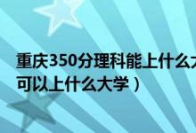 重慶350分理科能上什么大學(xué)（重慶2022高考文理科340分可以上什么大學(xué)）