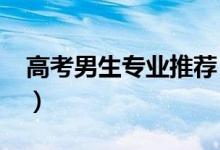 高考男生專業(yè)推薦（2022男生學(xué)什么專業(yè)好）