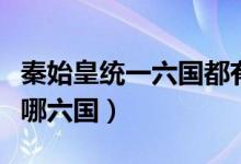 秦始皇統(tǒng)一六國都有哪些（秦始皇統(tǒng)一六國是哪六國）