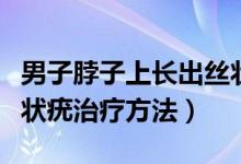 男子脖子上長(zhǎng)出絲狀疣需要治療嗎（脖子上絲狀疣治療方法）
