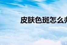 皮膚色斑怎么辦（怎么淡化色斑）