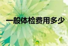 一般體檢費用多少（一般體檢費用多少錢）