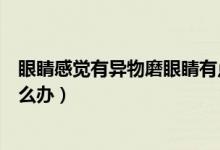 眼睛感覺有異物磨眼睛有點(diǎn)發(fā)熱（眼睛感覺有異物磨眼睛怎么辦）