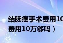 結(jié)腸癌手術(shù)費(fèi)用10萬報(bào)銷多少（結(jié)腸癌手術(shù)費(fèi)用10萬夠嗎）