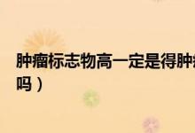 腫瘤標志物高一定是得腫瘤了嗎（腫瘤標志物高一定是癌癥嗎）