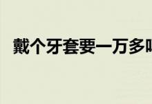 戴個牙套要一萬多嗎（戴個牙套要多少錢）
